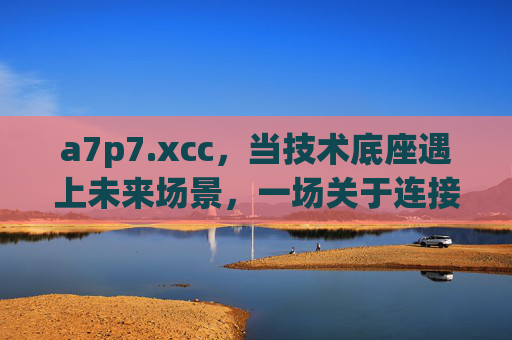 a7p7.xcc,当技术底座遇上未来场景,一场关于连接的重构革命,技术底座×未来场景,连接的重构革命 a7p7.xcc,当技术底座遇上未来场景,一场关于连接的重构革命,技术底座×未来场景,连接的重构革命
