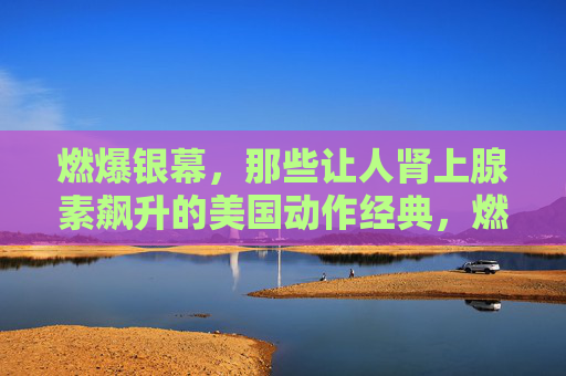 燃爆银幕,那些让人肾上腺素飙升的美国动作经典,燃爆银幕!肾上腺素飙升的美国动作经典 燃爆银幕,那些让人肾上腺素飙升的美国动作经典,燃爆银幕!肾上腺素飙升的美国动作经典
