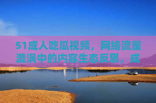 51成人吃瓜视频,网络流量漩涡中的内容生态反思,成人吃瓜视频,流量漩涡下的网络内容生态反思 51成人吃瓜视频,网络流量漩涡中的内容生态反思,成人吃瓜视频,流量漩涡下的网络内容生态反思