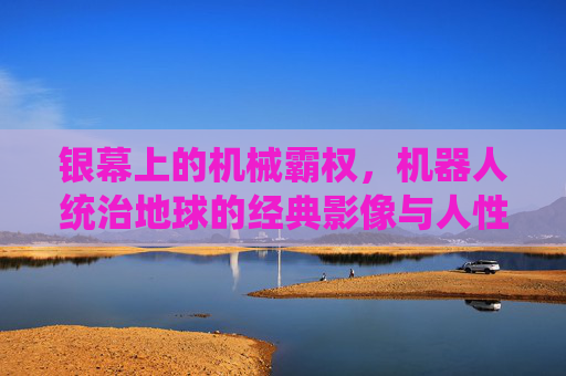 银幕上的机械霸权，机器人统治地球的经典影像与人性叩问，机械霸权统治银幕，经典影像中的人性叩问