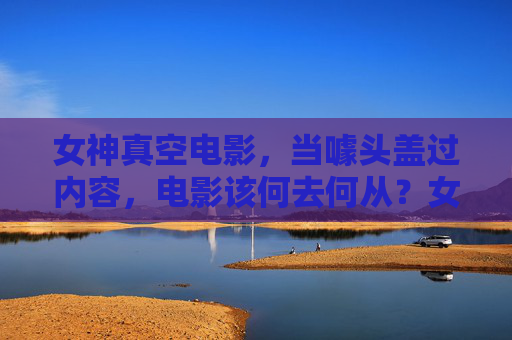 女神真空电影,当噱头盖过内容,电影该何去何从?女神真空噱头盖内容,电影何去何从? 女神真空电影,当噱头盖过内容,电影该何去何从?女神真空噱头盖内容,电影何去何从?