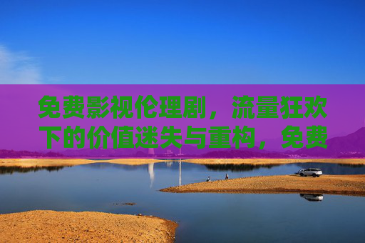 免费影视伦理剧,流量狂欢下的价值迷失与重构,免费影视伦理剧,流量狂欢下的价值迷失与重构 免费影视伦理剧,流量狂欢下的价值迷失与重构,免费影视伦理剧,流量狂欢下的价值迷失与重构