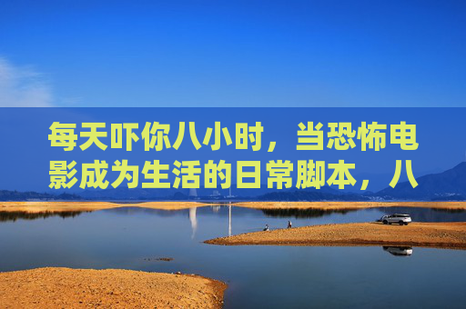 每天吓你八小时,当恐怖电影成为生活的日常脚本,八小时恐怖日常,生活脚本 每天吓你八小时,当恐怖电影成为生活的日常脚本,八小时恐怖日常,生活脚本