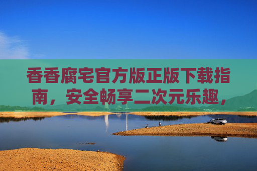 香香腐宅官方版正版下载指南,安全畅享二次元乐趣,香香腐宅官方正版下载,安全畅享二次元乐趣 香香腐宅官方版正版下载指南,安全畅享二次元乐趣,香香腐宅官方正版下载,安全畅享二次元乐趣