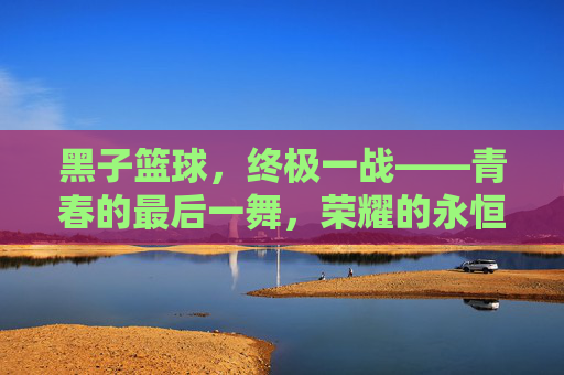 黑子篮球，终极一战——青春的最后一舞，荣耀的永恒回响，黑子篮球，终极一战，青春荣耀的永恒回响