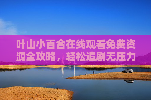叶山小百合在线观看免费资源全攻略,轻松追剧无压力,叶山小百合免费观看全攻略,轻松追剧无压力 叶山小百合在线观看免费资源全攻略,轻松追剧无压力,叶山小百合免费观看全攻略,轻松追剧无压力