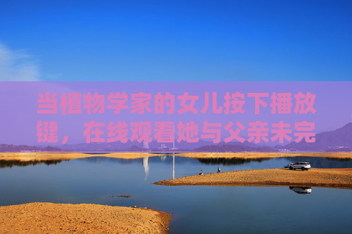 当植物学家的女儿按下播放键,在线观看她与父亲未完成的雨林标本,未完成的雨林标本,女儿的播放键,父亲的植物梦 当植物学家的女儿按下播放键,在线观看她与父亲未完成的雨林标本,未完成的雨林标本,女儿的播放键,父亲的植物梦
