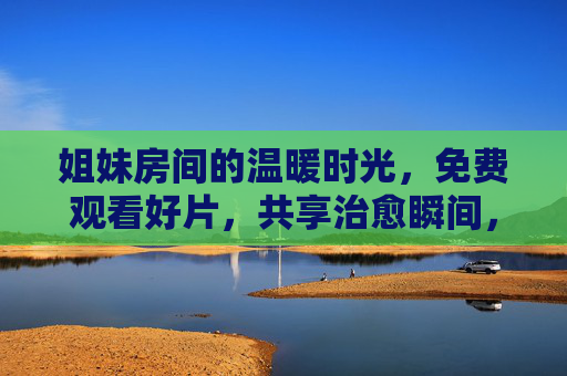 姐妹房间的温暖时光,免费观看好片,共享治愈瞬间,姐妹房间的温暖治愈时光,免费好片共享治愈瞬间 姐妹房间的温暖时光,免费观看好片,共享治愈瞬间,姐妹房间的温暖治愈时光,免费好片共享治愈瞬间