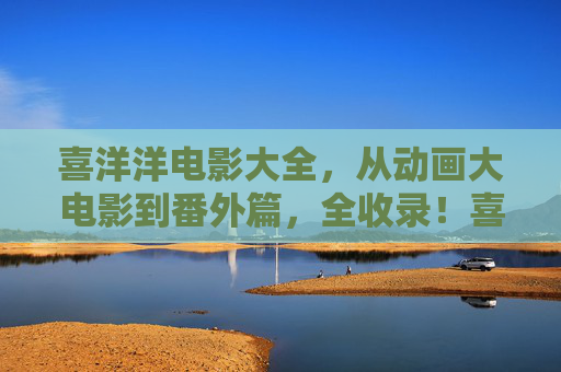 喜洋洋电影大全,从动画大电影到番外篇,全收录!喜洋洋电影大全,动画大电影到番外篇全收录 喜洋洋电影大全,从动画大电影到番外篇,全收录!喜洋洋电影大全,动画大电影到番外篇全收录