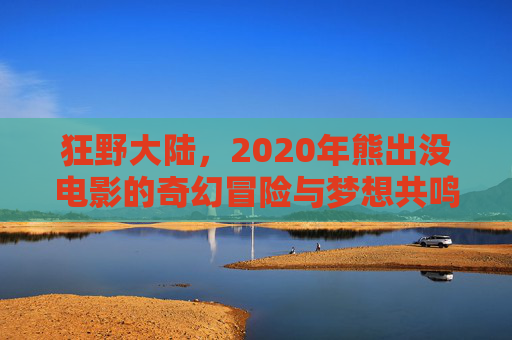 狂野大陆,2020年熊出没电影的奇幻冒险与梦想共鸣,狂野大陆,2020年熊出没电影的奇幻冒险与梦想共鸣 狂野大陆,2020年熊出没电影的奇幻冒险与梦想共鸣,狂野大陆,2020年熊出没电影的奇幻冒险与梦想共鸣