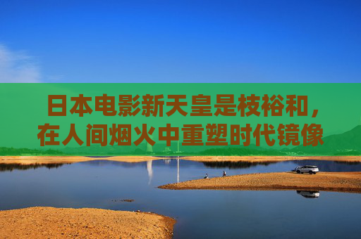 日本电影新天皇是枝裕和，在人间烟火中重塑时代镜像，是枝裕和，日本电影新天皇，于人间烟火重塑时代镜像
