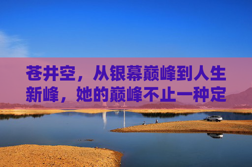 苍井空，从银幕巅峰到人生新峰，她的巅峰不止一种定义，苍井空，不止银幕巅峰，人生亦有新峰