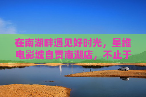 在南湖畔遇见好时光,星维电影城自贡南湖店,不止于电影,南湖畔·星维电影城,不止于电影的好时光 在南湖畔遇见好时光,星维电影城自贡南湖店,不止于电影,南湖畔·星维电影城,不止于电影的好时光