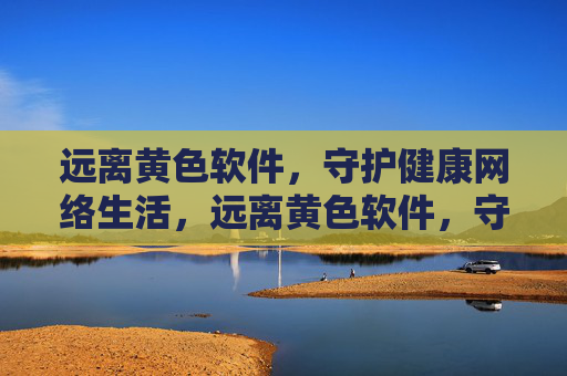 远离黄色软件,守护健康网络生活,远离黄色软件,守护健康网络生活 远离黄色软件,守护健康网络生活,远离黄色软件,守护健康网络生活
