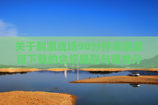 关于刺激战场90分钟未删除版下载的合规提醒与理性分析，刺激战场90分钟未删除版下载，合规提醒与理性分析