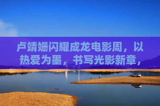 卢靖姗闪耀成龙电影周，以热爱为墨，书写光影新章，卢靖姗闪耀成龙电影周，以热爱为墨，书写光影新章