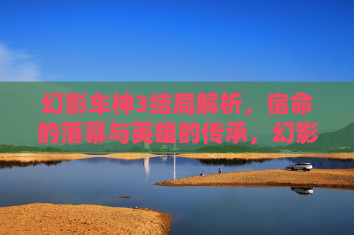 幻影车神3结局解析,宿命的落幕与英雄的传承,幻影车神3,宿命落幕与英雄传承 幻影车神3结局解析,宿命的落幕与英雄的传承,幻影车神3,宿命落幕与英雄传承