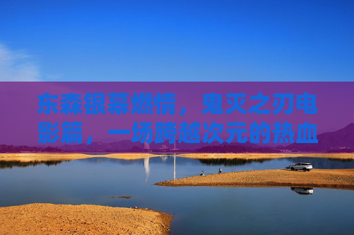 东森银幕燃情,鬼灭之刃电影篇,一场跨越次元的热血救赎,东森银幕燃情,鬼灭之刃电影篇跨越次元的热血救赎 东森银幕燃情,鬼灭之刃电影篇,一场跨越次元的热血救赎,东森银幕燃情,鬼灭之刃电影篇跨越次元的热血救赎