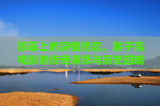 银幕上的深情绝恋，韩子高电影的传奇演绎与历史回响，银幕深情绝恋，韩子高电影的传奇演绎与历史回响