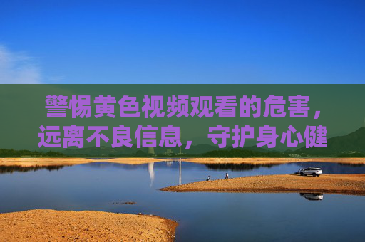 警惕黄色视频观看的危害,远离不良信息,守护身心健康,警惕黄色视频危害,远离不良信息守护身心健康 警惕黄色视频观看的危害,远离不良信息,守护身心健康,警惕黄色视频危害,远离不良信息守护身心健康