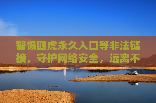 警惕四虎永久入口等非法链接，守护网络安全，远离不良信息