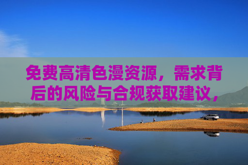 免费高清色漫资源,需求背后的风险与合规获取建议,免费高清色漫资源,需求风险与合规获取指南 免费高清色漫资源,需求背后的风险与合规获取建议,免费高清色漫资源,需求风险与合规获取指南