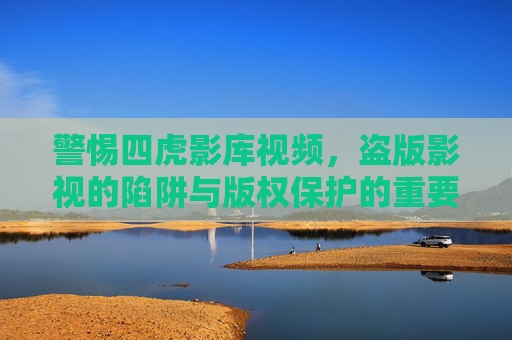 警惕四虎影库视频，盗版影视的陷阱与版权保护的重要性，警惕四虎影库视频，盗版影视陷阱与版权保护重要性