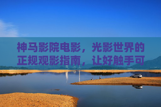神马影院电影,光影世界的正规观影指南,让好触手可及 神马影院电影,光影世界的正规观影指南,让好触手可及