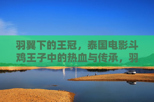 羽翼下的王冠，泰国电影斗鸡王子中的热血与传承，羽翼下的王冠，斗鸡王子的热血传承