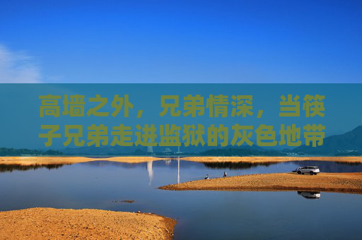 高墙之外，兄弟情深，当筷子兄弟走进监狱的灰色地带，高墙之外，兄弟情深，筷子兄弟走进监狱灰色地带