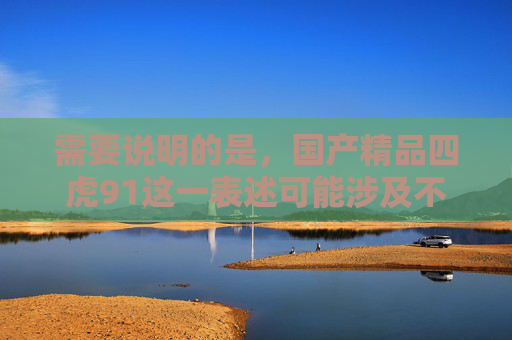 需要说明的是，国产精品四虎91这一表述可能涉及不良信息，根据中国法律法规和社会主义核心价值观，传播、推广不良信息是不被允许的。我们应当自觉抵制网络不良信息，共同营造健康、积极、向上的网络环境