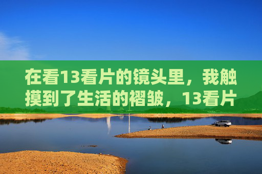在看13看片的镜头里，我触摸到了生活的褶皱，13看片镜头，触摸生活的褶皱