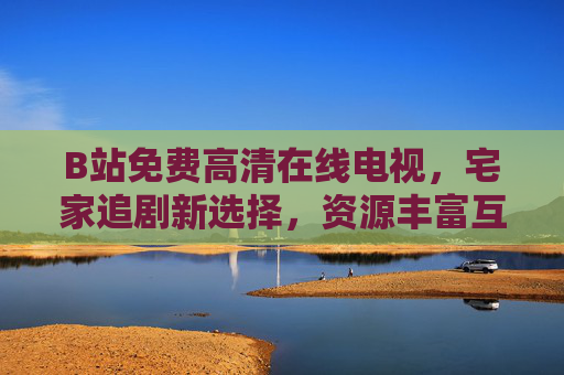 B站免费高清在线电视，宅家追剧新选择，资源丰富互动强，B站免费高清电视，宅家追剧新选择，资源丰富互动强
