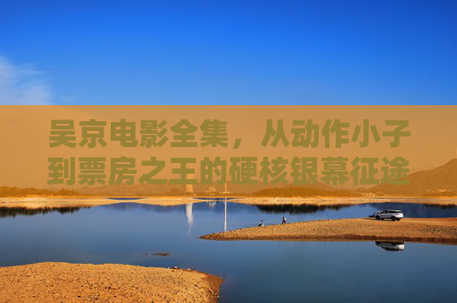 吴京电影全集，从动作小子到票房之王的硬核银幕征途，从动作小子到票房之王，吴京的硬核银幕征途