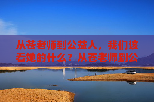从苍老师到公益人,我们该看她的什么?从苍老师到公益人,该看的是她的蜕变与担当 从苍老师到公益人,我们该看她的什么?从苍老师到公益人,该看的是她的蜕变与担当