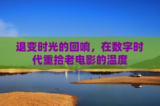 退变时光的回响,在数字时代重拾老电影的温度 退变时光的回响,在数字时代重拾老电影的温度