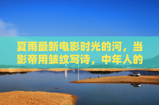 夏雨最新电影时光的河,当影帝用皱纹写诗,中年人的温柔与救赎,夏雨时光的河,影帝以皱纹写诗,中年温柔救赎 夏雨最新电影时光的河,当影帝用皱纹写诗,中年人的温柔与救赎,夏雨时光的河,影帝以皱纹写诗,中年温柔救赎