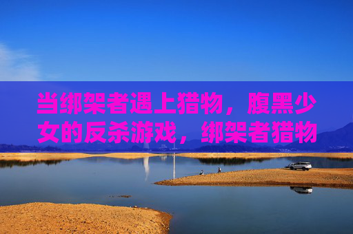 当绑架者遇上猎物，腹黑少女的反杀游戏，绑架者猎物，腹黑少女的反杀游戏