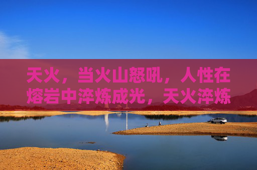 天火,当火山怒吼,人性在熔岩中淬炼成光,天火淬炼人性光 天火,当火山怒吼,人性在熔岩中淬炼成光,天火淬炼人性光