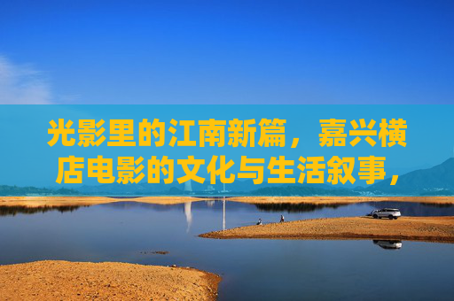 光影里的江南新篇，嘉兴横店电影的文化与生活叙事，光影江南新篇，嘉兴横店电影的文化生活叙事
