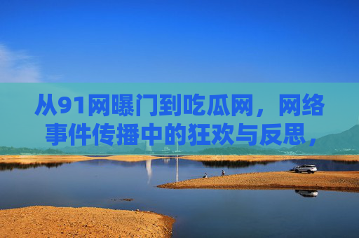从91网曝门到吃瓜网，网络事件传播中的狂欢与反思，从91网曝门到吃瓜网，网络事件传播的狂欢与反思