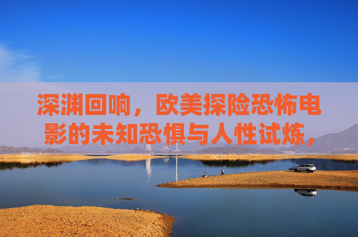 深渊回响，欧美探险恐怖电影的未知恐惧与人性试炼，深渊回响，欧美探险恐怖的未知恐惧与人性试炼