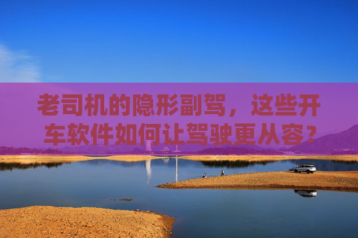 老司机的隐形副驾,这些开车软件如何让驾驶更从容? 老司机的隐形副驾,这些开车软件如何让驾驶更从容?