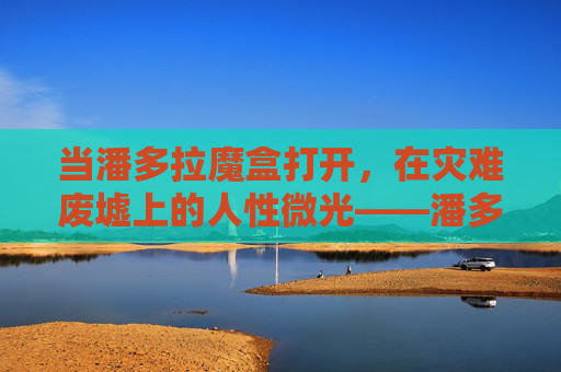 当潘多拉魔盒打开,在灾难废墟上的人性微光——潘多拉影评,潘多拉,灾难废墟上的人性微光 当潘多拉魔盒打开,在灾难废墟上的人性微光——潘多拉影评,潘多拉,灾难废墟上的人性微光