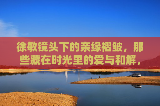 徐敏镜头下的亲缘褶皱,那些藏在时光里的爱与和解,徐敏镜头下的亲缘褶皱,时光里的爱与和解 徐敏镜头下的亲缘褶皱,那些藏在时光里的爱与和解,徐敏镜头下的亲缘褶皱,时光里的爱与和解