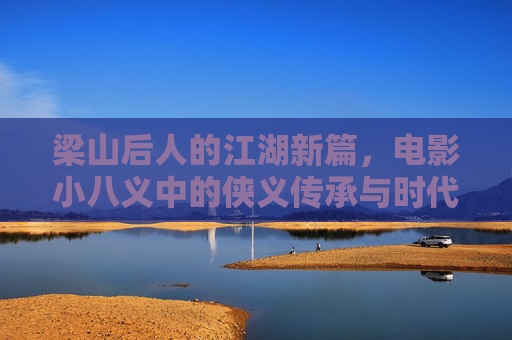 梁山后人的江湖新篇，电影小八义中的侠义传承与时代新声，梁山后人江湖新篇，小八义侠义传承的时代新声