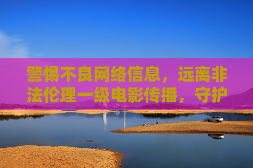 警惕不良网络信息，远离非法伦理一级电影传播，守护健康网络生态，警惕非法信息传播，守护健康网络生态