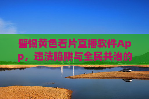 警惕黄色看片直播软件App,违法陷阱与全民共治的防线 警惕黄色看片直播软件App,违法陷阱与全民共治的防线