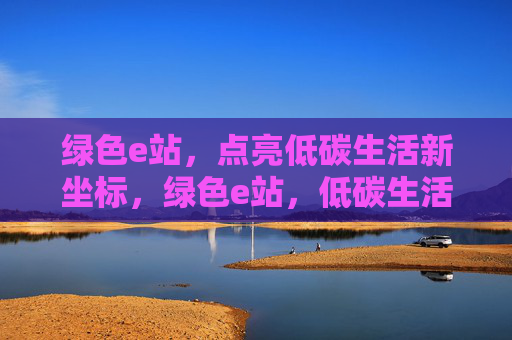 绿色e站,点亮低碳生活新坐标,绿色e站,低碳生活新坐标 绿色e站,点亮低碳生活新坐标,绿色e站,低碳生活新坐标