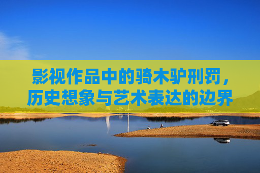 影视作品中的骑木驴刑罚,历史想象与艺术表达的边界 影视作品中的骑木驴刑罚,历史想象与艺术表达的边界